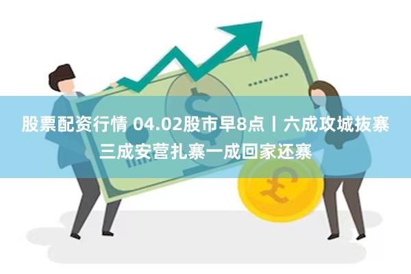 股票配资行情 04.02股市早8点丨六成攻城抜寨三成安营扎寨一成回家还寨