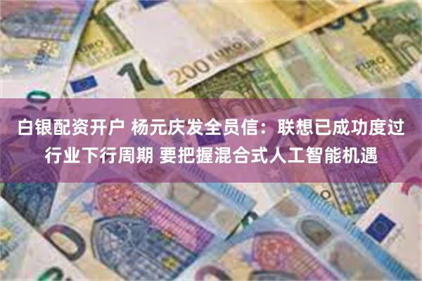 白银配资开户 杨元庆发全员信：联想已成功度过行业下行周期 要把握混合式人工智能机遇