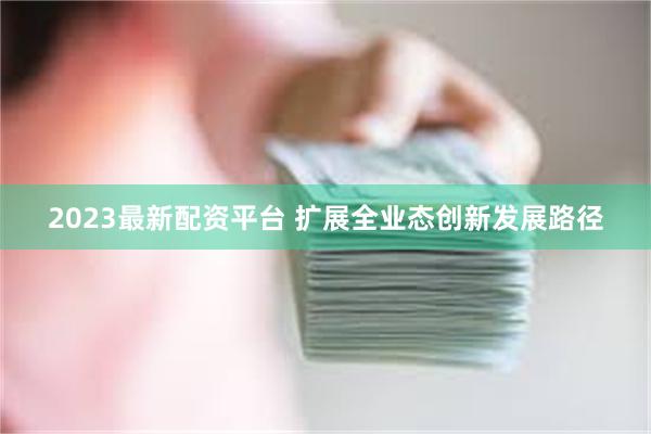 2023最新配资平台 扩展全业态创新发展路径