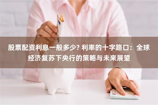 股票配资利息一般多少? 利率的十字路口：全球经济复苏下央行的策略与未来展望