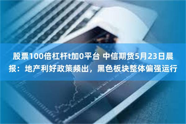 股票100倍杠杆t加0平台 中信期货5月23日晨报：地产利好政策频出，黑色板块整体偏强运行