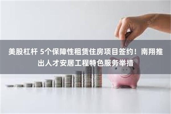 美股杠杆 5个保障性租赁住房项目签约！南翔推出人才安居工程特色服务举措