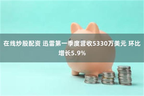 在线炒股配资 迅雷第一季度营收5330万美元 环比增长5.9%