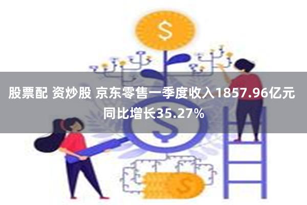 股票配 资炒股 京东零售一季度收入1857.96亿元 同比增长35.27%