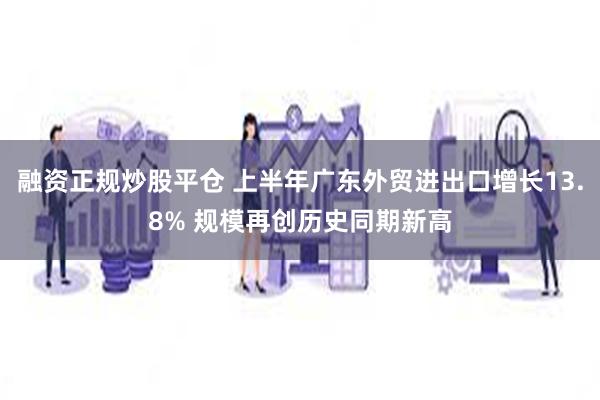 融资正规炒股平仓 上半年广东外贸进出口增长13.8% 规模再创历史同期新高