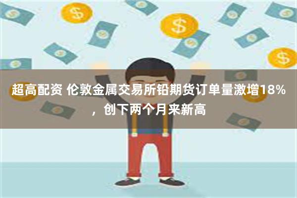 超高配资 伦敦金属交易所铅期货订单量激增18%，创下两个月来新高