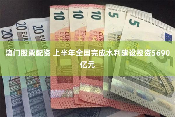 澳门股票配资 上半年全国完成水利建设投资5690亿元