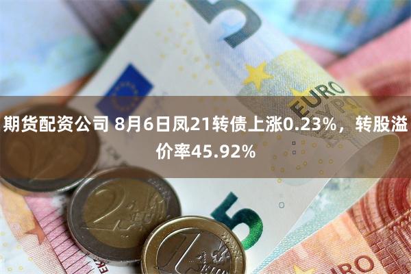 期货配资公司 8月6日凤21转债上涨0.23%，转股溢价率45.92%