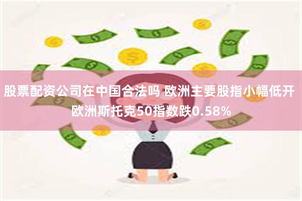 股票配资公司在中国合法吗 欧洲主要股指小幅低开 欧洲斯托克50指数跌0.58%