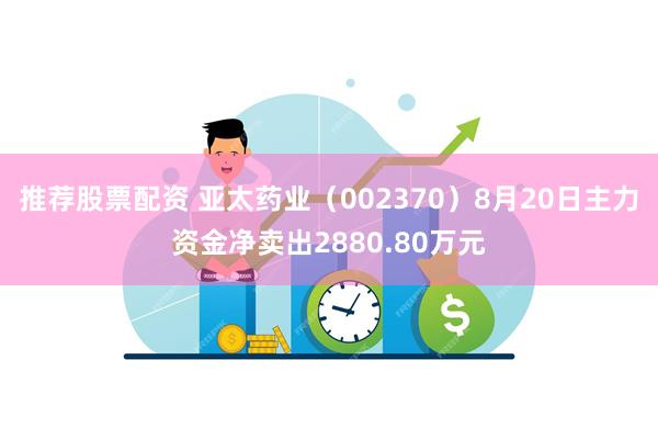 推荐股票配资 亚太药业（002370）8月20日主力资金净卖出2880.80万元