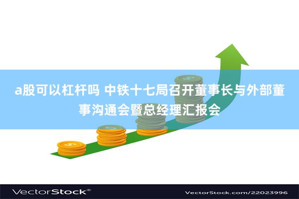 a股可以杠杆吗 中铁十七局召开董事长与外部董事沟通会暨总经理汇报会