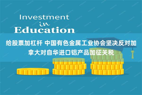 给股票加杠杆 中国有色金属工业协会坚决反对加拿大对自华进口铝产品加征关税