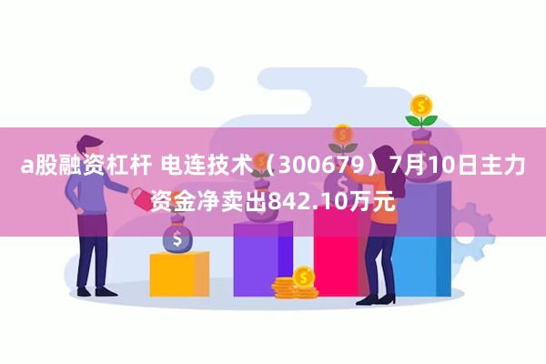 a股融资杠杆 电连技术（300679）7月10日主力资金净卖出842.10万元