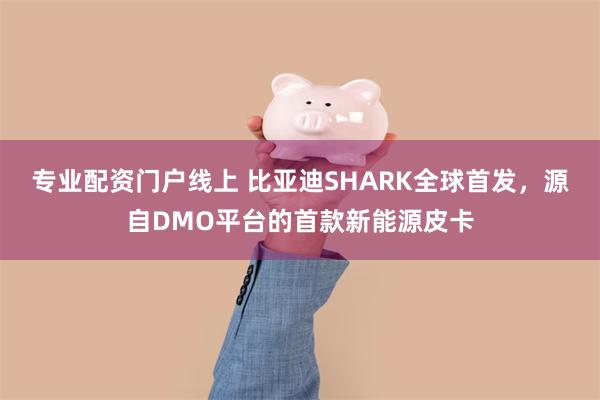 专业配资门户线上 比亚迪SHARK全球首发，源自DMO平台的首款新能源皮卡