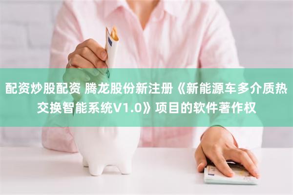 配资炒股配资 腾龙股份新注册《新能源车多介质热交换智能系统V1.0》项目的软件著作权