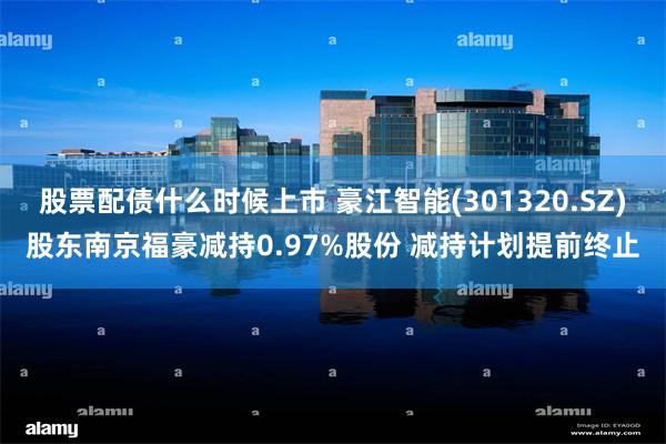 股票配债什么时候上市 豪江智能(301320.SZ)股东南京福豪减持0.97%股份 减持计划提前终止