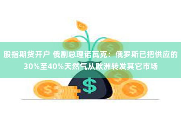 股指期货开户 俄副总理诺瓦克：俄罗斯已把供应的30%至40%天然气从欧洲转发其它市场