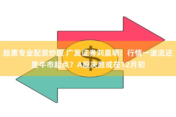 股票专业配资炒股 广发证券刘晨明：行情一波流还是牛市起点？A股决胜或在12月初