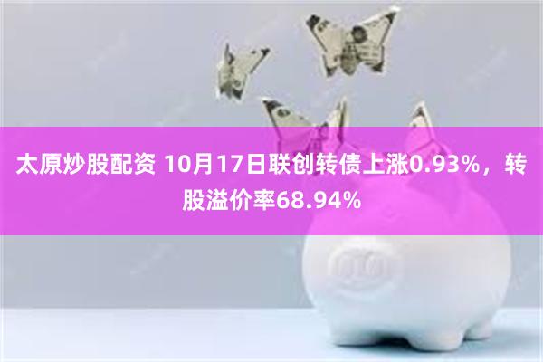 太原炒股配资 10月17日联创转债上涨0.93%，转股溢价率68.94%