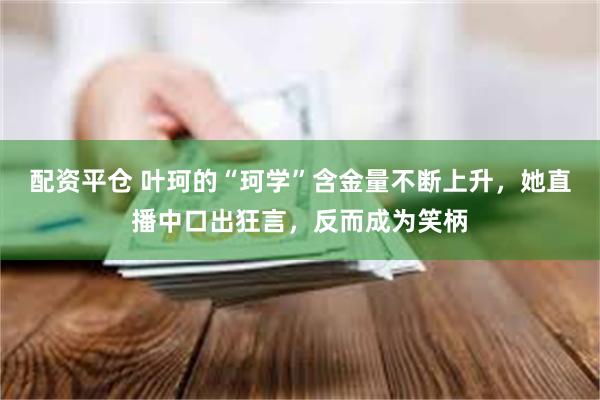 配资平仓 叶珂的“珂学”含金量不断上升，她直播中口出狂言，反而成为笑柄