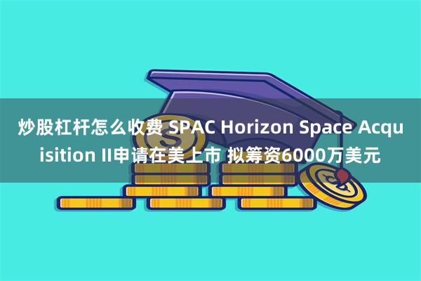 炒股杠杆怎么收费 SPAC Horizon Space Acquisition II申请在美上市 拟筹资6000万美元