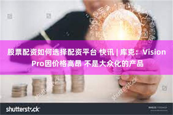 股票配资如何选择配资平台 快讯 | 库克：Vision Pro因价格高昂 不是大众化的产品