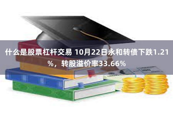 什么是股票杠杆交易 10月22日永和转债下跌1.21%，转股溢价率33.66%