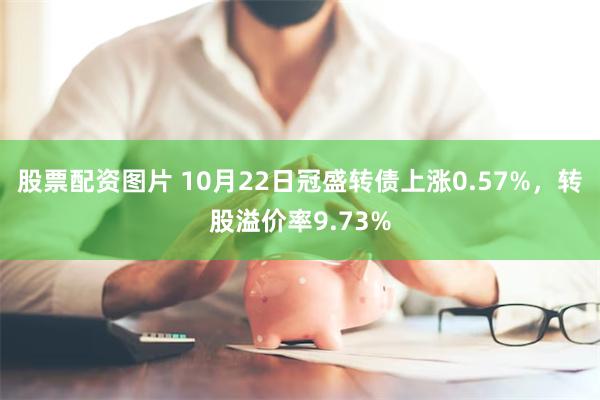 股票配资图片 10月22日冠盛转债上涨0.57%，转股溢价率9.73%