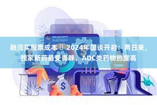 融资买股票成本 ​2024年国谈开启：两日来，独家新药最受青睐，ADC类药物热度高