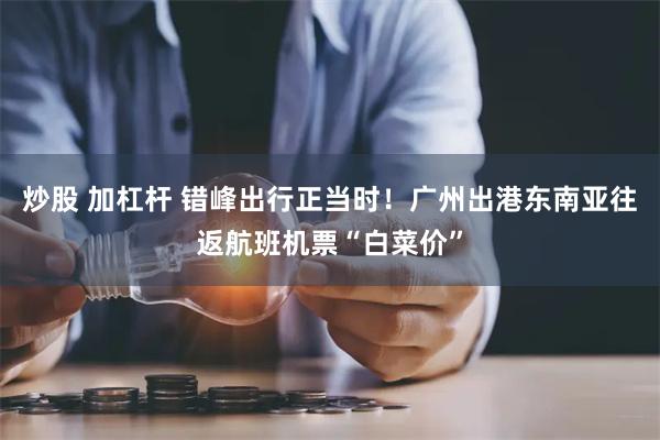 炒股 加杠杆 错峰出行正当时！广州出港东南亚往返航班机票“白菜价”