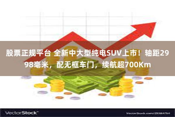 股票正规平台 全新中大型纯电SUV上市！轴距2998毫米，配无框车门，续航超700Km