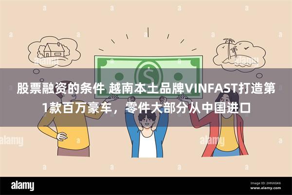 股票融资的条件 越南本土品牌VINFAST打造第1款百万豪车，零件大部分从中国进口