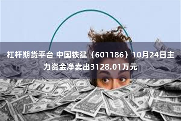 杠杆期货平台 中国铁建（601186）10月24日主力资金净卖出3128.01万元