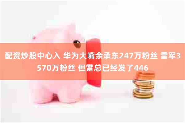 配资炒股中心入 华为大嘴余承东247万粉丝 雷军3570万粉丝 但雷总已经发了446