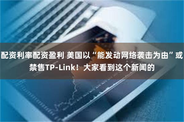 配资利率配资盈利 美国以“能发动网络袭击为由”或禁售TP-Link！大家看到这个新闻的