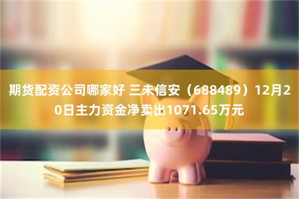 期货配资公司哪家好 三未信安（688489）12月20日主力资金净卖出1071.65万元