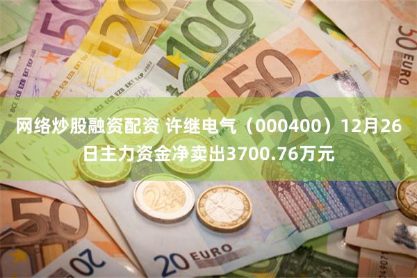 网络炒股融资配资 许继电气（000400）12月26日主力资金净卖出3700.76万元