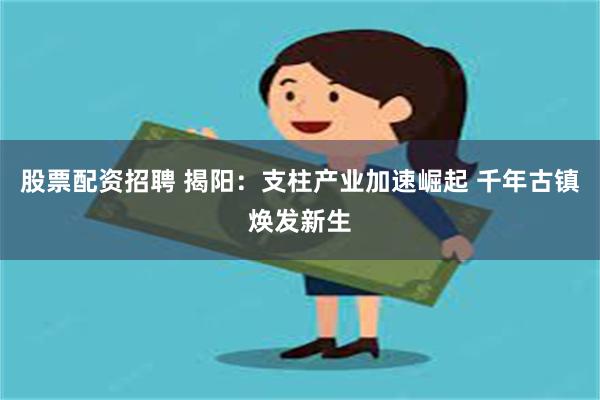 股票配资招聘 揭阳：支柱产业加速崛起 千年古镇焕发新生