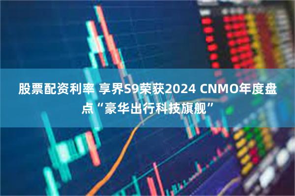 股票配资利率 享界S9荣获2024 CNMO年度盘点“豪华出行科技旗舰”