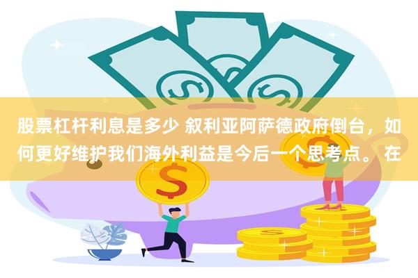 股票杠杆利息是多少 叙利亚阿萨德政府倒台，如何更好维护我们海外利益是今后一个思考点。 在