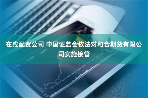 在线配资公司 中国证监会依法对和合期货有限公司实施接管