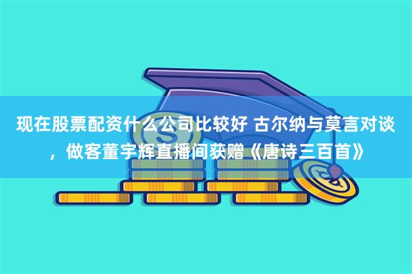 现在股票配资什么公司比较好 古尔纳与莫言对谈，做客董宇辉直播间获赠《唐诗三百首》