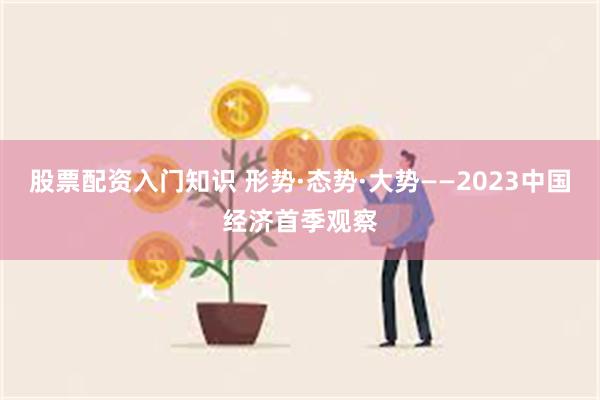 股票配资入门知识 形势·态势·大势——2023中国经济首季观察