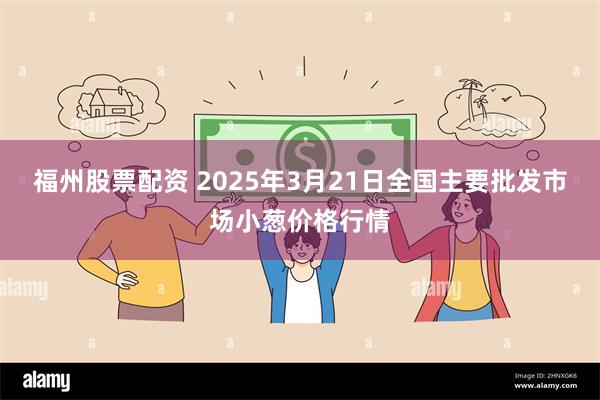 福州股票配资 2025年3月21日全国主要批发市场小葱价格行情